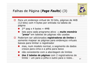 Falhas de Página (Page Faults) (3)

   Para um endereço virtual de 32-bits, páginas de 4KB
   (12-bits) com 4 bytes por entrada na tabela de
   página
      220 pag x 4 bytes = 4MB
      Isto para cada programa ativo → muito memória
      “presa” em tabelas de páginas não usadas
   Poderiam ser adicionados registradores de limites e
   somente mapear as páginas para endereços virtuais
   baixos para limitar o registrador
      mas, num modelo normal, o segmento de dados
      cresce para cima e a pilha para baixo
      não consistente com a abordagem de limites
      Usa 2 tabelas de páginas com 2 registradores de
      limite – um para a pilha e outro para o resto…     97
 