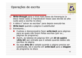 Operações de escrita


 Write-through para o nível mais baixo da hierarquia (o
 disco nesse caso) é impraticável nesse caso devido ao alto
 custo para a escrita no disco
 A idéia é “salvar as escritas” para depois executá-las
 Write-back quando a página é substituída!
 Entretanto...
     Custoso e desnecessário fazer write-back para páginas
     para as quais não forem feitas escritas (por ex.,
     páginas de programa)
     Assim, as tabelas de páginas têm um bit de sujeira
     (dirty bit) por entrada que é setado quando dados são
     escritos na página
     Se esse dirty bit é setado quando a página precisa ser
     substituída, ele é escrito em write-back para a imagem
     do programa no disco
                                                         98
 
