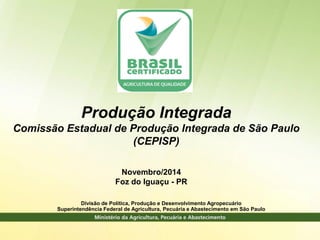 Divisão de Política, Produção e Desenvolvimento Agropecuário 
Superintendência Federal de Agricultura, Pecuária e Abastecimento em São Paulo 
Novembro/2014 
Foz do Iguaçu - PR 
Produção Integrada 
Comissão Estadual de Produção Integrada de São Paulo 
(CEPISP)  