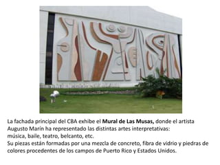 La fachada principal del CBA exhibe el Mural de Las Musas, donde el artista Augusto Marín ha representado las distintas artes interpretativas: música, baile, teatro, belcanto, etc.Su piezas están formadas por una mezcla de concreto, fibra de vidrio y piedras de colores procedentes de los campos de Puerto Rico y Estados Unidos.