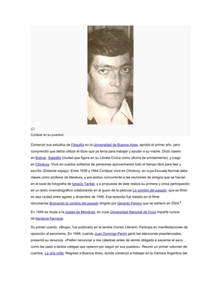 Cortázar en su juventud.

Comenzó sus estudios de Filosofía en la Universidad de Buenos Aires, aprobó el primer año, pero
comprendió que debía utilizar el título que ya tenía para trabajar y ayudar a su madre. Dictó clases
en Bolívar, Saladillo (ciudad que figura en su Libreta Cívica como oficina de enrolamiento); y luego
en Chivilcoy. Vivió en cuartos solitarios de pensiones aprovechando todo el tiempo libre para leer y
escribir (Distante espejo). Entre 1939 y 1944 Cortázar vivió en Chivilcoy, en cuya Escuela Normal daba
clases como profesor de literatura, y era asiduo concurrente a las reuniones de amigos que se hacían
en el local de fotografía de Ignacio Tankel, y a propuesta de éste realiza su primera y única participación
en un texto cinematográfico colaborando en el guion de la película La sombra del pasado, que se filmó
en esa ciudad entre agosto y diciembre de 1946. Ese episodio fue tratado en el filme
documental Buscando la sombra del pasado dirigido por Gerardo Panero que se estrenó en 2004.8
En 1944 se muda a la ciudad de Mendoza, en cuya Universidad Nacional de Cuyo imparte cursos
de literatura francesa.
Su primer cuento, «Bruja», fue publicado en la revista Correo Literario. Participa en manifestaciones de
oposición al peronismo. En 1946, cuando Juan Domingo Perón ganó las elecciones presidenciales,
presentó su renuncia. «Preferí renunciar a mis cátedras antes de verme obligado a sacarme el saco,
como les pasó a tantos colegas que optaron por seguir en sus puestos». Reunió un primer volumen de
cuentos, La otra orilla. Regresó a Buenos Aires, donde comenzó a trabajar en la Cámara Argentina del

 