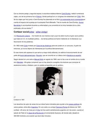 Con su tercera pareja y segunda esposa, la escritora estadounidense Carol Dunlop, realizó numerosos
viajes, uno de los primeros fue a Polonia, donde participó en un congreso de solidaridad con Chile. Otro
de los viajes que hizo junto a Carol Dunlop fue plasmado en el libro Los autonautas de la cosmopistaque
cuenta el trayecto de la pareja por la autopista París-Marsella. Tras la muerte de Carol Dunlop, Aurora
Bernárdez lo acompañará durante su enfermedad y se convertirá en la única heredera de su obra
publicada y de sus textos.10

Cortázar social[editar · editar código]
«La Revolución cubana… me mostró de una manera cruel y que me dolió mucho el gran vacío político
que había en mí, mi inutilidad política… los temas políticos se fueron metiendo en mi literatura» (La
fascinación de las palabras).
En 1963 visitó Cuba invitado por Casa de las Américas para ser jurado en un concurso. A partir de
entonces, ya nunca dejaría de interesarse por la política latinoamericana.
En ese mismo año aparece lo que sería su mayor éxito editorial y le valdría el reconocimiento de ser
parte del boom latinoamericano: Rayuela, que se convirtió en un clásico de la literatura en español.
Según declaró en una carta a Manuel Antín en agosto de 1964, ese no iba a ser el nombre de su novela
sino Mandala: «De golpe comprendí que no hay derecho a exigirle a los lectores que conozcan el
esoterismo búdico o tibetano; pero no estaba arrepentido por el cambio».

Cortázar en 1967.

Los derechos de autor de varias de sus obras fueron donados para ayudar a los presos políticos de
varios países, entre ellos Argentina. En una carta a su amigo Francisco Porrúa de febrero de 1967,
confesó: «El amor de Cuba por el Che me hizo sentir extrañamente argentino el 2 de enero, cuando el
saludo de Fidel en la plaza de la Revolución al comandante Guevara, allí donde esté, desató en
300 000 hombres una ovación que duró diez minutos».

 