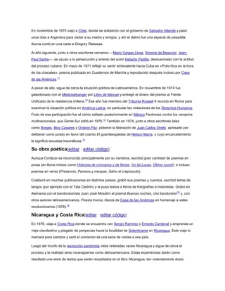 En noviembre de 1970 viajó a Chile, donde se solidarizó con el gobierno de Salvador Allende y pasó
unos días a Argentina para visitar a su madre y amigos, y ahí el delirio fue una especie de pesadilla
diurna contó en una carta a Gregory Rabassa.
Al año siguiente, junto a otros escritores cercanos —Mario Vargas Llosa, Simone de Beauvoir, JeanPaul Sartre—, se opuso a la persecución y arresto del autor Heberto Padilla, desilusionado con la actitud
del proceso cubano. En mayo de 1971 reflejó su sentir ambivalente hacia Cuba en «Policrítica en la hora
de los chacales», poema publicado en Cuadernos de Marcha y reproducido después incluso por Casa
de las Américas.11
A pesar de ello, sigue de cerca la situación política de Latinoamérica. En noviembre de 1974 fue
galardonado con el Médicisétranger por Libro de Manuel y entregó el dinero del premio al Frente
Unificado de la resistencia chilena.12 Ese año fue miembro del Tribunal Russell II reunido en Roma para
examinar la situación política en América Latina, en particular las violaciones de los Derechos Humanos.
Fruto de esa participación fue el cómic editado posteriormente en México Fantomas contra los vampiros
multinacionales, que Gente Sur editó en 1976.13 También en 1974, junto a otros escritores tales
como Borges, Bioy Casares y Octavio Paz, pidieron la liberación de Juan Carlos Onetti, apresado por
deliberar como jurado en favor del cuento El guardaespaldas de Nelson Marra, y cuyo encarcelamiento
le significó secuelas traumáticas.14

Su obra poética[editar · editar código]
Aunque Cortázar es reconocido principalmente por su narrativa, escribió gran cantidad de poemas en
prosa (en libros mixtos como Historias de cronopios y de famas, Un tal Lucas, Último round); e incluso
poemas en verso (Presencia, Pameos y meopas, Salvo el crepúsculo).
Colaboró en muchas publicaciones en distintos países, grabó sus poemas y cuentos, escribió letras de
tangos (por ejemplo con el Tata Cedrón) y le puso textos a libros de fotografías e historietas. Grabó en
Alemania con el bandoneonista Juan José Mosalini el poema Buenas noches, che bandoneón15 y, con
otros autores latinoamericanos, Poesía trunca, discos de Casa de las Américas en homenaje a vates
revolucionarios (1978).16

Nicaragua y Costa Rica[editar · editar código]
En 1976, viaja a Costa Rica donde se encuentra con Sergio Ramírez y Ernesto Cardenal y emprende un
viaje clandestino y plagado de peripecias hacia la localidad de Solentiname en Nicaragua. Este viaje lo
marcará para siempre y será el comienzo de una serie de visitas a ese país.
Luego del triunfo de la revolución sandinista visita reiteradas veces Nicaragua y sigue de cerca el
proceso y la realidad tanto nicaragüense como latinoamericana. Estas experiencias darán como
resultado una serie de textos que serán recopilados en el libro Nicaragua, tan violentamente dulce.

 