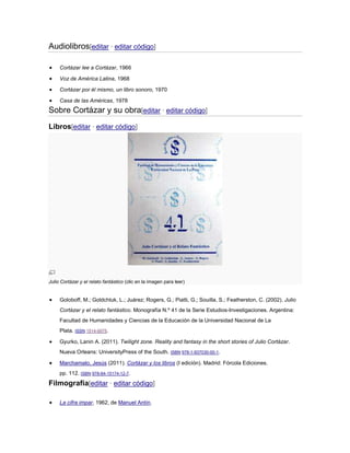 Audiolibros[editar · editar código]
Cortázar lee a Cortázar, 1966
Voz de América Latina, 1968
Cortázar por él mismo, un libro sonoro, 1970
Casa de las Américas, 1978

Sobre Cortázar y su obra[editar · editar código]
Libros[editar · editar código]

Julio Cortázar y el relato fantástico (clic en la imagen para leer)

Goloboff, M.; Goldchluk, L.; Juárez; Rogers, G.; Piatti, G.; Souilla, S.; Featherston, C. (2002). Julio
Cortázar y el relato fantástico. Monografía N.º 41 de la Serie Estudios-Investigaciones. Argentina:
Facultad de Humanidades y Ciencias de la Educación de la Universidad Nacional de La
Plata. ISSN 1514-0075.
Gyurko, Lanin A. (2011). Twilight zone. Reality and fantasy in the short stories of Julio Cortázar.
Nueva Orleans: UniversityPress of the South. ISBN 978-1-937030-00-1.
Marchamalo, Jesús (2011). Cortázar y los libros (I edición). Madrid: Fórcola Ediciones.
pp. 112. ISBN 978-84-15174-12-7.

Filmografía[editar · editar código]
La cifra impar, 1962, de Manuel Antín.

 