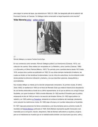 para seguir la carrera de leyes, que abandona en 1905. En 1906, fue designado jefe de la estación del
Ferrocarril Central, en Caracas. Ya Gallegos había comenzado su larga trayectoria como escritor2

Vida literaria[editar · editar código]

Rómulo Gallegos y su esposa Teotiste Arocha Egui.

En sus comienzos como narrador, Rómulo Gallegos publicó Los Aventureros (Caracas, 1913), una
colección de cuentos. Otros relatos son recopilados en La Rebelión y otros cuentos (Caracas, 1946)
y La Doncella y el Último Patriota (México, 1957).3 Su período como cuentista abarca desde 1913 hasta
1919, aunque otros cuentos se publicarán en 1922. En sus obras siempre mantendrá el realismo, las
cuales se dividen en tres temáticas fundamentales: Los de crítica de costumbres, los de ambiente criollo
donde plantea la antinomia civilización y barbarie, y los que describen pasiones, desequilibrios y
anormalidades.
Sus novelas reflejan su interés por la vida del campesinado venezolano. Su primera novela, El último
Solar (1920), la reeditaría en 1930 con el título de Reinaldo Solar que relata la historia de la decadencia
de una familia aristocrática a través de su último representante, en el que se adivina a su amigo Enrique
Soublette, con quien fundará en 1909 la revista Alborada. En 1922 escribe El forastero pero lo publica
empezando el año de 1942 por temor a la reacción del dictador Gómez. En 1922 logra publicar La
rebelión y en 1925 publica La Trepadora, retratando en ambas el problema del mestizaje, planteando
como solución los matrimonios mixtos. En 1926 viaja a Europa y en Lourdes redescubre su fe perdida.
En 1927 viaja para presenciar los llanos venezolanos y así documentarse para su próxima novela. El
resultado seríaDoña Bárbara publicada en 1929. Doña Bárbara representa aquella Venezuela cruel,
insensible por la corrupción, traición, despotismo, falta de libertad, latifundismo e injusticia y brujería;
pero en el melodrama se muestra que en la realidad existía también una raza buena que ama, sufre y

 