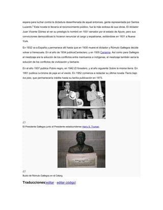 espera para luchar contra la dictadura desenfrenada de aquel entonces, gente representada por Santos
Luzardo.4 Esta novela lo llevaría al reconocimiento público, fue la más exitosa de sus obras. El dictador
Juan Vicente Gómez al ver su prestigio lo nombró en 1931 senador por el estado de Apure, pero sus
convicciones democráticas lo hicieron renunciar al cargo y expatriarse, exiliándose en 1931 a Nueva
York.
En 1932 va a España y permanece allí hasta que en 1935 muere el dictador y Rómulo Gallegos decide
volver a Venezuela. En el año de 1934 publicaCantaclaro, y en 1935 Canaima. Así como para Gallegos
el mestizaje era la solución de los conflictos entre mantuanos e indígenas, el mestizaje también sería la
solución de los conflictos de civilización y barbarie.
En el año 1937 publica Pobre negro, en 1942 El forastero, y al año siguiente Sobre la misma tierra. En
1951 publica La brizna de paja en el viento. En 1952 comienza a redactar su última novela Tierra bajo
los pies, que permanecería inédita hasta su tardía publicación en 1973.

El Presidente Gallegos junto al Presidente estadounidense Harry S. Truman.

Busto de Rómulo Gallegos en el Celarg.

Traducciones[editar · editar código]

 