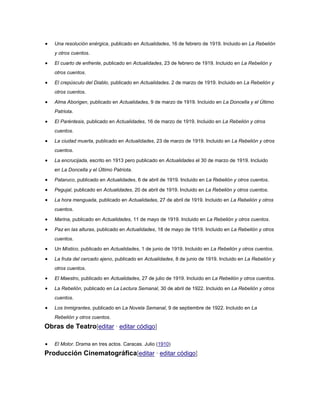 Una resolución enérgica, publicado en Actualidades, 16 de febrero de 1919. Incluido en La Rebelión
y otros cuentos.
El cuarto de enfrente, publicado en Actualidades, 23 de febrero de 1919. Incluido en La Rebelión y
otros cuentos.
El crepúsculo del Diablo, publicado en Actualidades. 2 de marzo de 1919. Incluido en La Rebelión y
otros cuentos.
Alma Aborigen, publicado en Actualidades, 9 de marzo de 1919. Incluido en La Doncella y el Último
Patriota.
El Paréntesis, publicado en Actualidades, 16 de marzo de 1919. Incluido en La Rebelión y otros
cuentos.
La ciudad muerta, publicado en Actualidades, 23 de marzo de 1919. Incluido en La Rebelión y otros
cuentos.
La encrucijada, escrito en 1913 pero publicado en Actualidades el 30 de marzo de 1919. Incluido
en La Doncella y el Último Patriota.
Pataruco, publicado en Actualidades, 6 de abril de 1919. Incluido en La Rebelión y otros cuentos.
Pegujal, publicado en Actualidades, 20 de abril de 1919. Incluido en La Rebelión y otros cuentos.
La hora menguada, publicado en Actualidades, 27 de abril de 1919. Incluido en La Rebelión y otros
cuentos.
Marina, publicado en Actualidades, 11 de mayo de 1919. Incluido en La Rebelión y otros cuentos.
Paz en las alturas, publicado en Actualidades, 18 de mayo de 1919. Incluido en La Rebelión y otros
cuentos.
Un Místico, publicado en Actualidades, 1 de junio de 1919. Incluido en La Rebelión y otros cuentos.
La fruta del cercado ajeno, publicado en Actualidades, 8 de junio de 1919. Incluido en La Rebelión y
otros cuentos.
El Maestro, publicado en Actualidades, 27 de julio de 1919. Incluido en La Rebelión y otros cuentos.
La Rebelión, publicado en La Lectura Semanal, 30 de abril de 1922. Incluido en La Rebelión y otros
cuentos.
Los Inmigrantes, publicado en La Novela Semanal, 9 de septiembre de 1922. Incluido en La
Rebelión y otros cuentos.

Obras de Teatro[editar · editar código]
El Motor. Drama en tres actos. Caracas. Julio (1910)

Producción Cinematográfica[editar · editar código]

 
