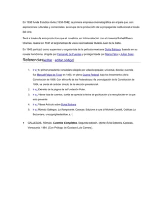 En 1938 funda Estudios Ávila (1938-1942) la primera empresa cinematográfica en el país que, con
aspiraciones culturales y comerciales, se ocupa de la producción de la propaganda institucional a través
del cine.
Será a través de esta productora que el novelista, en íntima relación con el cineasta Rafael Rivero
Oramas, realice en 1941 el largometraje de visos neorrealistas titulado Juan de la Calle.
En 1943 participó como supervisor y coguionista de la película mexicana Doña Bárbara, basada en su
novela homónima, dirigida por Fernando de Fuentes y protagonizada por María Félix y Julián Soler.

Referencias[editar · editar código]
1.

Ir a↑ El primer presidente venezolano elegido por votación popular, universal, directa y secreta
fue Manuel Felipe de Tovar en 1860, en plena Guerra Federal, bajo los lineamientos de la
Constitución de 1858. Con el triunfo de los Federalistas y la promulgación de la Constitución de
1864, se pierde el carácter directo de la elección presidencial.

2.

Ir a↑ Extraído de la página de la Fundación Polar.

3.

Ir a↑ Véase lista de cuentos, donde se aprecia la fecha de publicación y la recopilación en la que
está presente

4.

Ir a↑ Véase Artículo sobre Doña Bárbara

5.

Ir a↑ Rómulo Gallegos. La Rampicante. Caracas: Edizione a cura di Michele Castelli, Gráficas La
Bodoniana, uncopyrightededition, s. f.

GALLEGOS, Rómulo. Cuentos Completos. Segunda edición. Monte Ávila Editores. Caracas,
Venezuela. 1984. (Con Prólogo de Gustavo Luis Carrera).

 