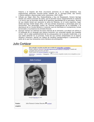 historia y el impacto del final. Incursionó asimismo en el relato fantástico. Sus
publicaciones póstumas incluyen Cartas inéditas de H. Quiroga (1959, dos tomos)
y Obras inéditas y desconocidas (ocho volúmenes, 1967-1969).
Influido por Edgar Allan Poe, RudyardKipling y Guy de Maupassant, Horacio Quiroga
destiló una notoria precisión de estilo, que le permitió narrar magistralmente la violencia
y el horror que se esconden detrás de la aparente apacibilidad de la naturaleza. Muchos
de sus relatos tienen por escenario la selva de Misiones, en el norte argentino, lugar
donde Quiroga residió largos años y del que extrajo situaciones y personajes para sus
narraciones. Sus personajes suelen ser víctimas propiciatorias de la hostilidad y la
desmesura de un mundo bárbaro e irracional, que se manifiesta en inundaciones, lluvias
torrenciales y la presencia de animales feroces.
Quiroga manejó con destreza las leyes internas de la narración y se abocó con ahínco a
la búsqueda de un lenguaje que lograra transmitir con veracidad aquello que deseaba
narrar; ello lo alejó paulatinamente de los presupuestos de la escuela modernista, a la
que había adherido en un principio. Fuera de sus cuentos ambientados en el espacio
selvático misionero, abordó los relatos de temática parapsicológica o paranormal, al
estilo de lo que hoy conocemos como literatura de anticipación.

Julio Cortázar
Este artículo o sección necesita una revisión de ortografía y gramática.
Puedes colaborar editándolo (lee aquí sugerencias para mejorar tu ortografía). Cuando esté
corregido, borra este aviso, por favor.
Puedes ayudarte del corrector ortográfico, activándolo en: Mis
preferencias → Accesorios → Navegación →
fondo rojo.

Julio Cortázar

Foto por Sara Facio en 1967

Nombre
completo

Julio Florencio Cortázar Descotte (

escuchar)

El corrector ortográfico resalta errores ortográficos con un

 