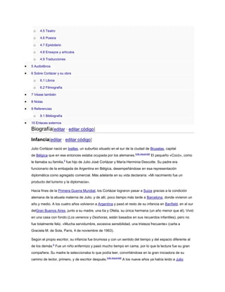 o

4.5 Teatro

o

4.6 Poesía

o

4.7 Epistolario

o

4.8 Ensayos y artículos

o

4.9 Traducciones

5 Audiolibros
6 Sobre Cortázar y su obra

o

6.1 Libros

o

6.2 Filmografía

7 Véase también
8 Notas
9 Referencias

o

9.1 Bibliografía

10 Enlaces externos

Biografía[editar · editar código]
Infancia[editar · editar código]
Julio Cortázar nació en Ixelles, un suburbio situado en el sur de la ciudad de Bruselas, capital
de Bélgica que en ese entonces estaba ocupada por los alemanes.[cita requerida] El pequeño «Cocó», como
le llamaba su familia,5 fue hijo de Julio José Cortázar y María Herminia Descotte. Su padre era
funcionario de la embajada de Argentina en Bélgica, desempeñándose en esa representación
diplomática como agregado comercial. Más adelante en su vida declararía: «Mi nacimiento fue un
producto del turismo y la diplomacia».
Hacia fines de la Primera Guerra Mundial, los Cortázar lograron pasar a Suiza gracias a la condición
alemana de la abuela materna de Julio, y de allí, poco tiempo más tarde a Barcelona, donde vivieron un
año y medio. A los cuatro años volvieron a Argentina y pasó el resto de su infancia en Banfield, en el sur
delGran Buenos Aires, junto a su madre, una tía y Ofelia, su única hermana (un año menor que él). Vivió
en una casa con fondo (Los venenos y Deshoras, están basados en sus recuerdos infantiles), pero no
fue totalmente feliz. «Mucha servidumbre, excesiva sensibilidad, una tristeza frecuente» (carta a
Graciela M. de Sola, París, 4 de noviembre de 1963).
Según el propio escritor, su infancia fue brumosa y con un sentido del tiempo y del espacio diferente al
de los demás.6 Fue un niño enfermizo y pasó mucho tiempo en cama, por lo que la lectura fue su gran
compañera. Su madre le seleccionaba lo que podía leer, convirtiéndose en la gran iniciadora de su
camino de lector, primero, y de escritor después.[cita requerida] A los nueve años ya había leído a Julio

 