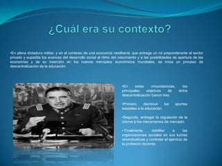 •En plena dictadura militar, y en el contexto de una economía neoliberal, que entrega un rol preponderante al sector
privado y supedita los avances del desarrollo social al ritmo del crecimiento y a las posibilidades de apertura de las
economías y de su inserción en los nuevos mercados económicos mundiales, se inicia un proceso de
descentralización de la educación.

•En
estas
circunstancias,
los
principales
objetivos
de
dicha
descentralización fueron tres.
•Primero,
disminuir
los
estatales a la educación.

aportes

•Segundo, entregar la regulación de la
misma a los mecanismos de mercado.
• Finalmente,
debilitar
a
las
organizaciones sociales en sus luchas
reivindicativas y controlar el ejercicio de
la profesión docente.

 