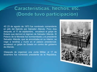 •El 23 de agosto de 1973 fue nombrado comandante
en jefe del Ejército por Salvador Allende. Poco días
después, el 11 de septiembre, encabezó el golpe de
Estado que derrocó el régimen de Salvador Allende. El
Palacio de la Moneda fue bombardeado y el presidente
Salvador Allende, que se encontraba en su interior, se
negó a rendirse y murió en el palacio presidencial.
encabezó un golpe de Estado en contra del gobierno
de Allende.
•Después de organizar una Junta Militar, el 17 de
diciembre fue nombrado presidente de la República.

 