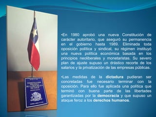 •En 1980 aprobó una nueva Constitución de
carácter autoritario, que aseguró su permanencia
en el gobierno hasta 1989. Eliminada toda
oposición política y sindical, su régimen instituyó
una nueva política económica basada en los
principios neoliberales y monetaristas. Su severo
plan de ajuste supuso un drástico recorte de los
salarios y la privatización de las empresas públicas.

•Las medidas de la dictadura pudieran ser
concretadas fue necesario terminar con la
oposición. Para ello fue aplicada una política que
terminó con buena parte de las libertades
garantizadas por la democracia y que supuso un
ataque feroz a los derechos humanos.

 