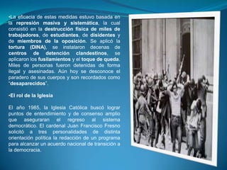 •La eficacia de estas medidas estuvo basada en
la represión masiva y sistemática, la cual
consistió en la destrucción física de miles de
trabajadores, de estudiantes, de disidentes y
de miembros de la oposición. Se aplicó la
tortura (DINA), se instalaron decenas de
centros de detención clandestinos, se
aplicaron los fusilamientos y el toque de queda.
Miles de personas fueron detenidas de forma
ilegal y asesinadas. Aún hoy se desconoce el
paradero de sus cuerpos y son recordados como
“desaparecidos”.
•El rol de la Iglesia
El año 1985, la Iglesia Católica buscó lograr
puntos de entendimiento y de consenso amplio
que aseguraran el regreso al sistema
democrático. El cardenal Juan Francisco Fresno
solicitó a tres personalidades de distinta
orientación política la redacción de un programa
para alcanzar un acuerdo nacional de transición a
la democracia.

 