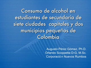 Consumo de alcohol en estudiantes de secundaria de siete ciudades  capitales y dos municipios peque ñ os de Colombia Augusto P é rez G ó mez, Ph.D. Orlando Scoppetta D-G, M.Sc. Corporación Nuevos Rumbos 