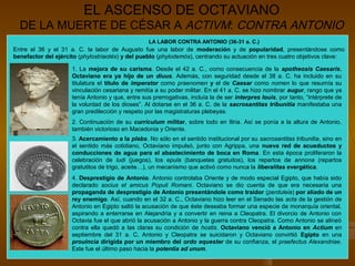 EL ASCENSO DE OCTAVIANO
  DE LA MUERTE DE CÉSAR A ACTIVM: CONTRA ANTONIO
                                                   LA LABOR CONTRA ANTONIO (36-31 a. C.)
Entre el 36 y el 31 a. C. la labor de Augusto fue una labor de moderación y de popularidad, presentándose como
benefactor del ejército (phylostriaotés) y del pueblo (phylodemós), centrando su actuación en tres cuatro objetivos clave:

                     1. La mejora de su carisma. Desde el 42 a. C., como consecuencia de la apotheosis Caesaris,
                     Octaviano era ya hijo de un diuus. Además, con seguridad desde el 38 a. C. ha incluido en su
                     titulatura el título de imperator como praenomen y el de Caesar como nomen lo que resumía su
                     vinculación cesariana y remitía a su poder militar. En el 41 a. C. se hizo nombrar augur, rango que ya
                     tenía Antonio y que, entre sus prerrogativas, incluía la de ser interpres Iouis, por tanto, “intérprete de
                     la voluntad de los dioses”. Al dotarse en el 36 a. C. de la sacrosantitas tribunitia manifestaba una
                     gran predilección y respeto por las magistraturas plebeyas.
                     2. Continuación de su curriculum militar, sobre todo en Iliria. Así se ponía a la altura de Antonio,
                     también victorioso en Macedonia y Oriente.
                     3. Acercamiento a la plebs. No sólo en el sentido institucional por su sacrosantitas tribunitia, sino en
                     el sentido más cotidiano, Octaviano impulsó, junto con Agrippa, una nueva red de acueductos y
                     conducciones de agua para el abastecimiento de boca en Roma. En esta época proliferaron la
                     celebración de ludi (juegos), los epula (banquetes gratuitos), los repartos de annona (repartos
                     gratutitos de trigo, aceite…), un mecanismo que activó como nunca la liberalitas evergética.
                     4. Desprestigio de Antonio. Antonio controlaba Oriente y de modo especial Egipto, que había sido
                     declarado socius et amicus Populi Romani. Octaviano se dio cuenta de que era necesaria una
                     propaganda de desprestigio de Antonio presentándole como traidor (perduleia) por aliado de un
                     rey enemigo. Así, cuando en el 32 a. C., Octaviano hizo leer en el Senado las acta de la gestión de
                     Antonio en Egipto saltó la acusación de que éste deseaba formar una especie de monarquía oriental,
                     aspirando a enterrarse en Alejandría y a convertir en reina a Cleopatra. El divorcio de Antonio con
                     Octavia fue el que abrió la acusación a Antonio y la guerra contra Cleopatra. Como Antonio se alineó
                     contra ella quedó a las claras su condición de hostis. Octaviano venció a Antonio en Actium en
                     septiembre del 31 a. C. Antonio y Cleopatra se suicidaron y Octaviano convirtió Egipto en una
                     prouincia dirigida por un miembro del ordo equester de su confianza, el praefectus Alexandriae.
                     Este fue el último paso hacia la potentia ad unum.
 