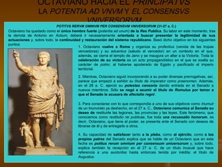 OCTAVIANO HACIA EL PRINCIPATVS
                 LA POTENTIA AD VNVM Y EL CONSENSVS
                            VNIVERSORVM
                            POTITVS RERVM OMNIVM PER CONSENSVM VNIVERSORVM (31-27 a. C.)
Octaviano ha quedado como el único hombre fuerte (potentia ad unum) de la Res Publica. Su labor en este momento, tras
la derrota de Antonio en Actium, deberá ir necesariamente orientada a buscar presentar la legitimidad de sus
actuaciones y, sobre todo, la continuidad y restauración del sistema republicano. Basó dicho objetivo en los siguientes
puntos:
                                        1. Octaviano vuelve a Roma y organiza su profectius (venida de las tropas
                                        vencedoras) y su aduentus (saludo al vencedor) en un contexto en el que,
                                        además, se cierra el templo de Jano y se inaugura un altar a la Victoria. Toda la
                                        celebración de su victoria es un acto propagandístico en el que se exalta su
                                        carácter de potior, al haberse apoderado de Egipto y pacificado el imperio
                                        territorial.

                                        2. Mientras, Octaviano siguió incorporando a su poder diversas prerrogativas, así,
                                        parece que empezó a exhibir su título de imperator como praenomen. Además,
                                        en el 28 a. C. ejerció su potestas censoria dando entrada en el Senado a
                                        nuevos miembros. Sólo se negó a asumir el título de Romulus por temor a
                                        que el Senado le acusara de afectatio regni.

                                        3. Para conectarse con lo que correspondía a uno de sus objetivos como triumuir
                                        de un triunvirato ya deshecho, en el 27 a. C., Octaviano comunica al Senado su
                                        deseo de restituirle las legiones, las provincias y las leyes. Este fenómeno, que
                                        conocemos como restitutio rei publicae, fue toda una recussatio honorum, es
                                        decir, Octaviano, que tiene el poder, se presenta ante el Senado con deseos de
                                        librarse de él y de entregarlo a otros.

                                        4. Su capacidad de satisfacer tanto a la plebs, como al ejército, como a los
                                        propios patres del Senado explica que se hable de un Octaviano que en esta
                                        fecha es potitus rerum omnium per consensum uniuersorum y, sobre todo,
                                        explica también la recepción en el 27 a. C. de un título inusual que hace
                                        referencia a una auctoritas hasta entonces tenida por inédita: el título de
                                        Augustus.
 