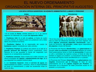EL NUEVO ORDENAMIENTO
 ORGANIZACIÓN INTERNA DEL PRINCIPATVS AUGÚSTEO
                       LOS NOVA OFFICIA AUGÚSTEOS: UN APARATO ADMINISTRATIVO LLAMADO A PERDURAR

                               ROMA                                                                PROVINCIAE




• En la ciudad de Roma, dividida desde el 7 d. C. en catorce
regiones con diferentes uici, surgen los siguientes officia:
1. Praefectus Urbi. Es el jefe de policía, al frente de cuatro
                                                                       • Es en las prouinciae –y, en concreto, en su pertenencia– donde
cohortes urbanas, sin imperium pero con jurisdicción civil y militar
                                                                       más se notan las diferencias derivadas del nuevo régimen. Así,
dentro del pomerium de Roma.
                                                                       ahora algunas prouinciae dependen directamente –casi a
2. Praefectus Vigilum. Es el responsable del cuerpo de                 modo de dominium– del princeps y otras siguen dependiendo
bomberos (uigiles), constituido por siete cohortes.                    del populus a través del Senado.
3. Praefectus Praetorii. El prefecto del pretorio es el jefe de la     a) Prouinciae del Populus (Senatoriales). Los gobernadores se
guardia personal del Princeps (cohors praetoriana), como               escogen entre ex-cónsules o ex-praetores elegidos por sorteo.
herencia de la que guardaba la tienda del magistrado cum               Estos gobernadores tienen el título de proconsules, lo eran por
imperio en un campamento republicano.                                  un año y controlaban las legiones aunque al frente de ellas iba
                                                                       también un legatus pro praetore. La recaudación tributaria de las
4. Praefectus annonae. Está al frente de la statio annonae, una
                                                                       prouinciae del Populus recaía sencillamente en un quaestor.
oficina encargada del reparto y abastecimiento de trigo, de la
que dependen los praefecti frumenti dandi.                             b) Prouinciae del Princeps (Imperiales). Los gobernadores eran
                                                                       elegidos directamente por el Princeps. El título de esos
5. Los Curatores Aquarum. Antes el servicio de aguas era
                                                                       gobernadores era el de Legatus Augusti pro Praetore. La
responsabilidad de aediles y censores. Ahora la responsabilidad
                                                                       supervisión de la tributación de estas prouinciae recaía en un
de poner en mantenimiento y cuidar los acueductos recae en
                                                                       quaestor y un procurator.
mano de ellos.
 