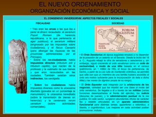 EL NUEVO ORDENAMIENTO
ORGANIZACIÓN ECONÓMICA Y SOCIAL
           EL CONSENSVS VNIVERSORVM: ASPECTOS FISCALES Y SOCIALES

    FISCALIDAD                                                           SOCIEDAD

• Tres eran las arcas a las que iba a
parar el dinero recaudado: el aerarium
Populi     Romani      (de    herencia
republicana, a la que pertenecía el
ager publicus); el aerarium militare
(engrosado por los impuestos sobre
ciudadanos); y el fiscus Caesaris
(para albergar las riquezas de las
prouinciae administradas por el           • El Ordo Senatorius de época augústea empezó a no depender
Princeps).                                de la posesión de un asiento en el Senado. Desde la lectio del 18
• Sobre los no-ciudadanos había           a. C., Augusto rebajó la cifra de senadores a seiscientos y, sin
impuestos directos (tributum soli y       embargo, siguió creciendo el ordo senatorius como un ordo de
tributum capitis), que nacían de la       exclusividad, a modo de una élite basada en el census
professio y la estimatio de sus bienes    (patrimonio, en 1 millón de HS), el locus (la pertenencia, de
y que eran recaudados en las              hecho, a partir de la Lex Iulia de maritandis ordinibus, se permitió
ciudades. También existían otros          que sólo con que un miembro de una familia hubiera accedido al
indirectos, los uectigalia.               ordo era motivo suficiente para la incorporación de ésta a dicha
                                          élite) y las mores (la dignitas propia de su rango).
• Sobre los ciudadanos había              • El Ordo Equester está integrado por la aristocracia de los
impuestos diversos como la uicessima      negocios, variedad que les impidió ser una clase al modo del
libertatis (gravaba en un porcentaje la   ordo senatorius. Se llegaba a él a través de las militiae (varias
manumisión); la uicessima hereditatis     funciones desempeñadas al frente del ejército), los iudicia
                                          (decurias de jueces), y la administración puntual de la res
(sobre la transmisión de bienes en
                                          publica. En este sector, surgieron abundantes oficios de carácter
herencia); y la centenaria rerum          fijo y estable articulados en un aparato administrativo
uenalium         (sobre     actividades   funcionarial para distintas tareas: apparitores a rationibus, a
comerciales).                             libertis, a cognitionibus. Los mejores en cada actividad podían
                                          promocionar, incluso.
 