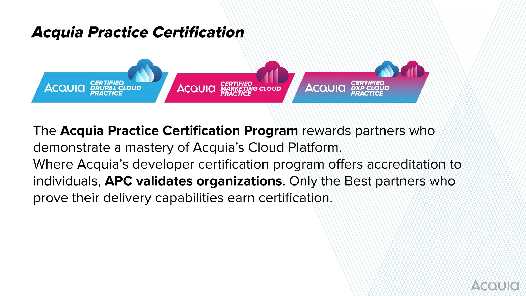 Acquia Practice Certiﬁcation
The Acquia Practice Certiﬁcation Program rewards partners who
demonstrate a mastery of Acquia’s Cloud Platform.
Where Acquia’s developer certiﬁcation program oﬀers accreditation to
individuals, APC validates organizations. Only the Best partners who
prove their delivery capabilities earn certiﬁcation.
 