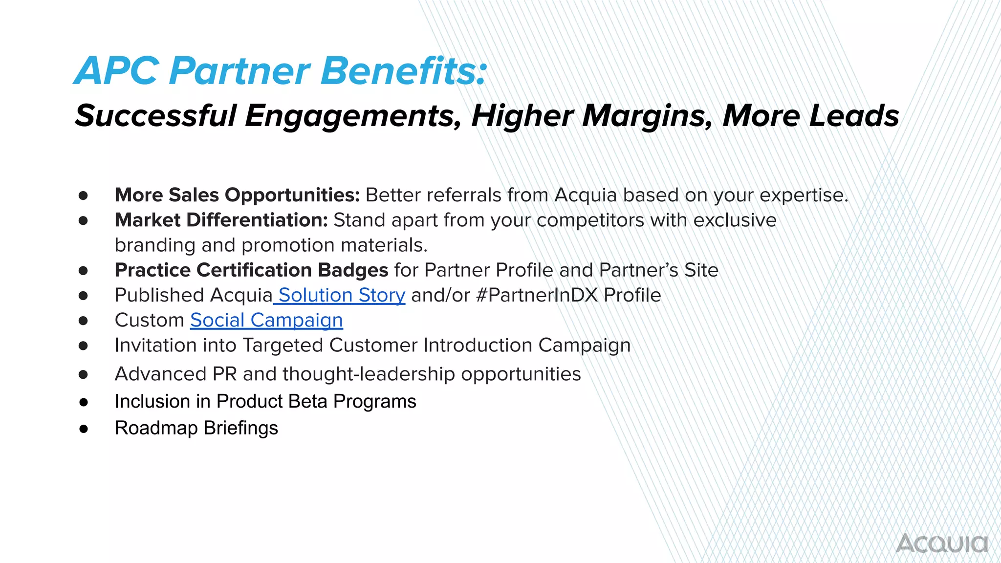 ● More Sales Opportunities: Better referrals from Acquia based on your expertise.
● Market Diﬀerentiation: Stand apart from your competitors with exclusive
branding and promotion materials.
● Practice Certiﬁcation Badges for Partner Proﬁle and Partner’s Site
● Published Acquia Solution Story and/or #PartnerInDX Proﬁle
● Custom Social Campaign
● Invitation into Targeted Customer Introduction Campaign
● Advanced PR and thought-leadership opportunities
● Inclusion in Product Beta Programs
● Roadmap Briefings
APC Partner Beneﬁts:
Successful Engagements, Higher Margins, More Leads
 