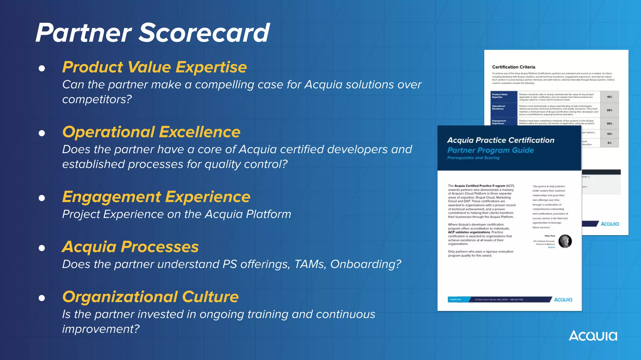 Partner Scorecard
● Product Value Expertise
Can the partner make a compelling case for Acquia solutions over
competitors?
● Operational Excellence
Does the partner have a core of Acquia certiﬁed developers and
established processes for quality control?
● Engagement Experience
Project Experience on the Acquia Platform
● Acquia Processes
Does the partner understand PS oﬀerings, TAMs, Onboarding?
● Organizational Culture
Is the partner invested in ongoing training and continuous
improvement?
 