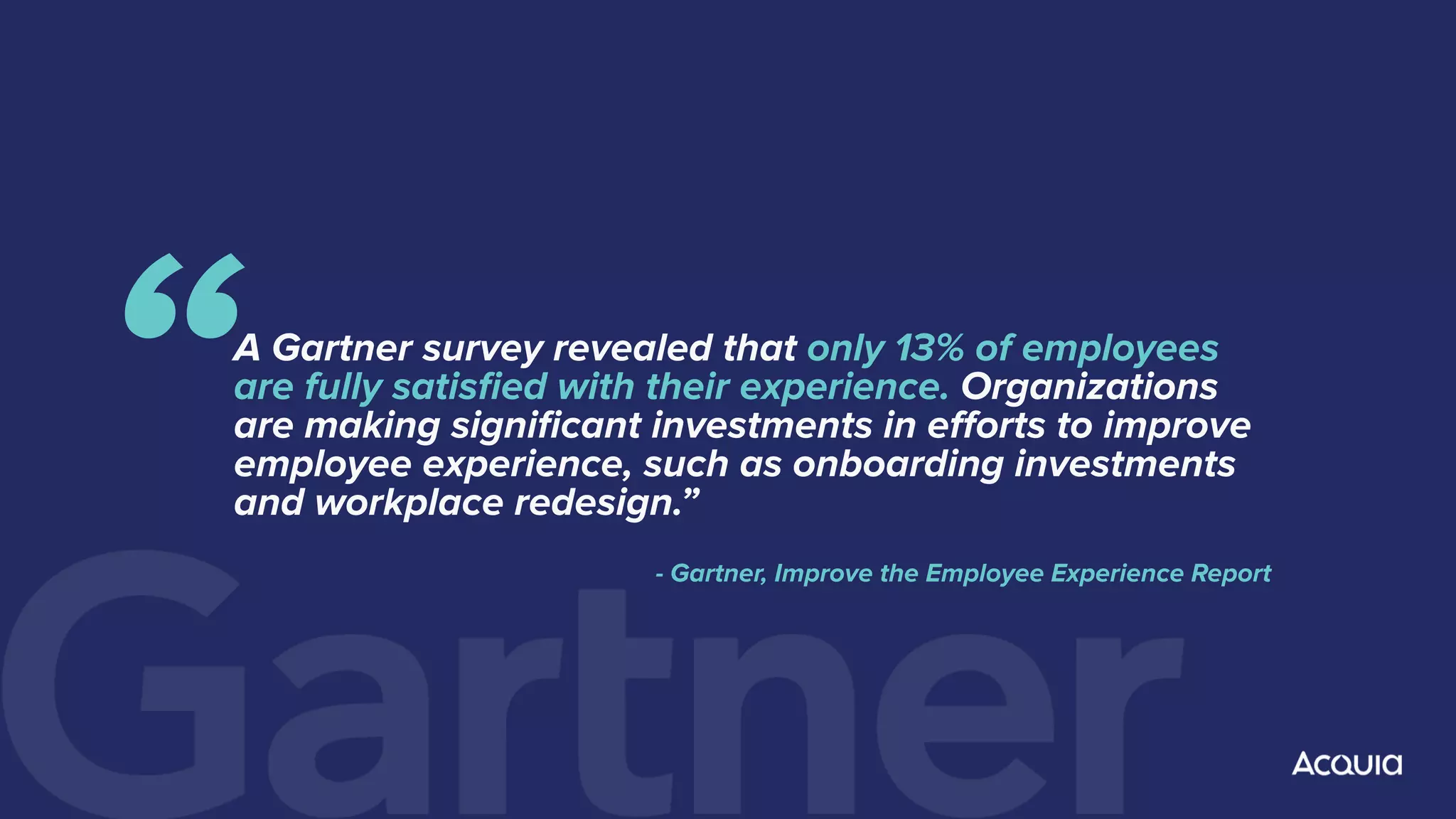 A Gartner survey revealed that only 13% of employees
are fully satisﬁed with their experience. Organizations
are making signiﬁcant investments in eﬀorts to improve
employee experience, such as onboarding investments
and workplace redesign.”
- Gartner, Improve the Employee Experience Report
“
 