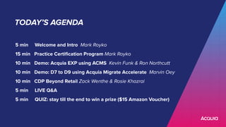 TODAY’S AGENDA
5 min Welcome and Intro Mark Royko
15 min Practice Certiﬁcation Program Mark Royko
10 min Demo: Acquia EXP using ACMS Kevin Funk & Ron Northcutt
10 min Demo: D7 to D9 using Acquia Migrate Accelerate Marvin Oey
10 min CDP Beyond Retail Zack Wenthe & Rosie Khazrai
5 min LIVE Q&A
5 min QUIZ: stay till the end to win a prize ($15 Amazon Voucher)
 