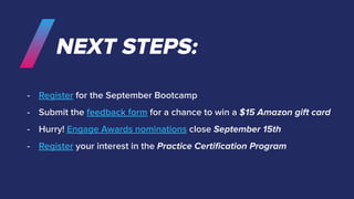 NEXT STEPS:
- Register for the September Bootcamp
- Submit the feedback form for a chance to win a $15 Amazon gift card
- Hurry! Engage Awards nominations close September 15th
- Register your interest in the Practice Certiﬁcation Program
 