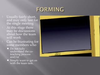  Usually fairly short,
and may only last for
the single meeting
 At this stage there
may be discussions
about how the team
will work
 Can be frustrating for
some members who
 Do not fully
understand the co-
teaching process
and/or
 Simply want to get on
with the team task.
 