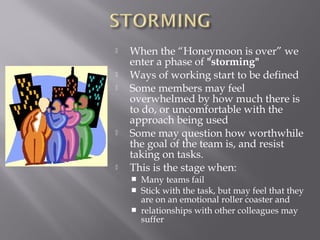  When the “Honeymoon is over” we
enter a phase of "storming" 
 Ways of working start to be defined
 Some members may feel
overwhelmed by how much there is
to do, or uncomfortable with the
approach being used
 Some may question how worthwhile
the goal of the team is, and resist
taking on tasks.
 This is the stage when:
 Many teams fail
 Stick with the task, but may feel that they
are on an emotional roller coaster and
 relationships with other colleagues may
suffer
 