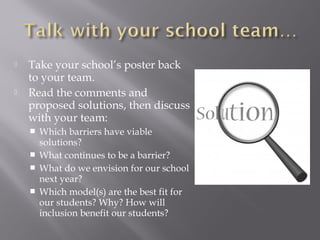  Take your school’s poster back
to your team.
 Read the comments and
proposed solutions, then discuss
with your team:
 Which barriers have viable
solutions?
 What continues to be a barrier?
 What do we envision for our school
next year?
 Which model(s) are the best fit for
our students? Why? How will
inclusion benefit our students?
 