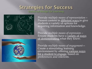Provide multiple means of representation—
Present content in different ways to give
students a variety of options for
acquiring information and knowledge.
Provide multiple means of expression—
Ensure students have a variety of ways
of demonstrating what they know.
Provide multiple means of engagement—
Create a stimulating learning
environment by offering various ways
for a student to engage, based on
preferences and interests.
 