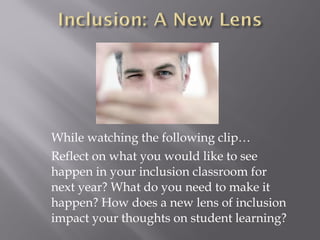 While watching the following clip…
Reflect on what you would like to see
happen in your inclusion classroom for
next year? What do you need to make it
happen? How does a new lens of inclusion
impact your thoughts on student learning?
 