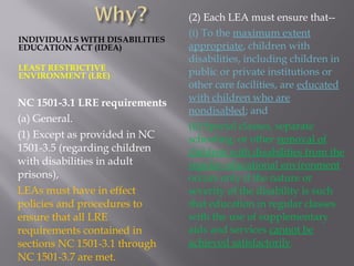 INDIVIDUALS WITH DISABILITIES
EDUCATION ACT (IDEA)
LEAST RESTRICTIVE
ENVIRONMENT (LRE)
NC 1501-3.1 LRE requirements
(a) General.
(1) Except as provided in NC
1501-3.5 (regarding children
with disabilities in adult
prisons),
LEAs must have in effect
policies and procedures to
ensure that all LRE
requirements contained in
sections NC 1501-3.1 through
NC 1501-3.7 are met.
(2) Each LEA must ensure that--
(i) To the maximum extent
appropriate, children with
disabilities, including children in
public or private institutions or
other care facilities, are educated
with children who are
nondisabled; and
(ii) Special classes, separate
schooling, or other removal of
children with disabilities from the
regular educational environment
occurs only if the nature or
severity of the disability is such
that education in regular classes
with the use of supplementary
aids and services cannot be
achieved satisfactorily.
 