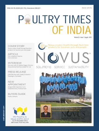 REGN. NO. PKL-92/2010-2012, P/KL-1/International /2008-2011                                                        RNI NO. 02957/96




                                            P ULTRY TIMES
                                                  OF INDIA                                                                 Volume 34 Issue 1 August - 2012




                      COVER STORY
                      Novus creates Health through Nutrition
                                                                              Cover
                                                                              Story   - products for livestock,through Nutrition
                                                                                        Novus creates Health
                                                                                                               pets and people.
                      products for livestock, pets and people.


                      ARTICLE
                      Zinc complexes improve
                      feed conversion


                      INTERVIEW
                      Interview with Dr.Vaibhav Nagpal, Director,
                      Novus Animal Nutrition (India) Pvt. Ltd.


                      PRESS RELEASE
                      DSM Marched with Quality & Brand in
                      Davanagere, Karnataka



                      NEW
                      APPOINTMENT
                      Aviagen Adds Experience to its
                      Global Veterinary Technical Team


                      BUYERS GUIDE
                      Poultry Software
COMPLIMENTARY COPY




                              7th
                                in series                                                   Interview with Dr.Vaibhav Nagpal, Director,
                                                                                            Novus Animal Nutrition (India) Pvt. Ltd.


                            IAI Poultry &
                           Meat EXPO 2012
                             13-15 December 2012
                           IARI Ground, PUSA New Delhi
 