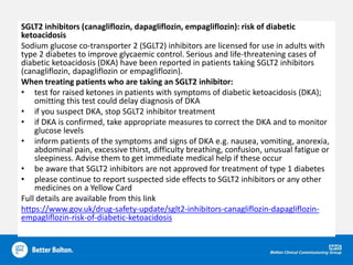 SGLT2 inhibitors (canagliflozin, dapagliflozin, empagliflozin): risk of diabetic
ketoacidosis
Sodium glucose co-transporter 2 (SGLT2) inhibitors are licensed for use in adults with
type 2 diabetes to improve glycaemic control. Serious and life-threatening cases of
diabetic ketoacidosis (DKA) have been reported in patients taking SGLT2 inhibitors
(canagliflozin, dapagliflozin or empagliflozin).
When treating patients who are taking an SGLT2 inhibitor:
• test for raised ketones in patients with symptoms of diabetic ketoacidosis (DKA);
omitting this test could delay diagnosis of DKA
• if you suspect DKA, stop SGLT2 inhibitor treatment
• if DKA is confirmed, take appropriate measures to correct the DKA and to monitor
glucose levels
• inform patients of the symptoms and signs of DKA e.g. nausea, vomiting, anorexia,
abdominal pain, excessive thirst, difficulty breathing, confusion, unusual fatigue or
sleepiness. Advise them to get immediate medical help if these occur
• be aware that SGLT2 inhibitors are not approved for treatment of type 1 diabetes
• please continue to report suspected side effects to SGLT2 inhibitors or any other
medicines on a Yellow Card
Full details are available from this link
https://www.gov.uk/drug-safety-update/sglt2-inhibitors-canagliflozin-dapagliflozin-
empagliflozin-risk-of-diabetic-ketoacidosis
 