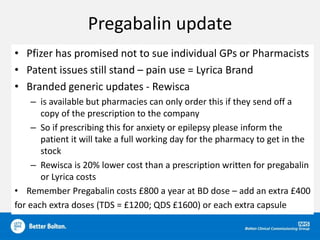 Pregabalin update
• Pfizer has promised not to sue individual GPs or Pharmacists
• Patent issues still stand – pain use = Lyrica Brand
• Branded generic updates - Rewisca
– is available but pharmacies can only order this if they send off a
copy of the prescription to the company
– So if prescribing this for anxiety or epilepsy please inform the
patient it will take a full working day for the pharmacy to get in the
stock
– Rewisca is 20% lower cost than a prescription written for pregabalin
or Lyrica costs
• Remember Pregabalin costs £800 a year at BD dose – add an extra £400
for each extra doses (TDS = £1200; QDS £1600) or each extra capsule
 