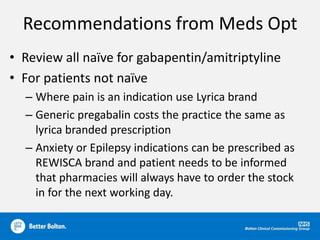 Recommendations from Meds Opt
• Review all naïve for gabapentin/amitriptyline
• For patients not naïve
– Where pain is an indication use Lyrica brand
– Generic pregabalin costs the practice the same as
lyrica branded prescription
– Anxiety or Epilepsy indications can be prescribed as
REWISCA brand and patient needs to be informed
that pharmacies will always have to order the stock
in for the next working day.
 