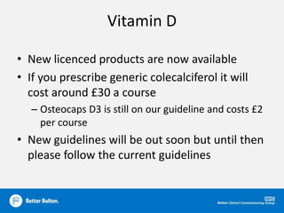 Vitamin D
• New licenced products are now available
• If you prescribe generic colecalciferol it will
cost around £30 a course
– Osteocaps D3 is still on our guideline and costs £2
per course
• New guidelines will be out soon but until then
please follow the current guidelines
 