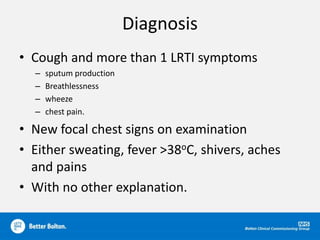 Diagnosis
• Cough and more than 1 LRTI symptoms
– sputum production
– Breathlessness
– wheeze
– chest pain.
• New focal chest signs on examination
• Either sweating, fever >38oC, shivers, aches
and pains
• With no other explanation.
 