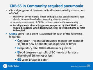 CRB 65 in Community acquired pneumonia
• clinical judgement is essential in disease severity assessment
of (CAP):
– stability of any comorbid illness and a patient's social circumstances
should be considered when assessing disease severity
– severity assessment of CAP in patients seen in the community
– for all patients, clinical judgement supported by the CRB65 score
should be applied when deciding whether to treat at home or refer
to hospital
• CRB65 score - one point is awarded for each of the following
features:
• Confusion - recent (abbreviated mental test score of
<8/10 or new disorientation in person or time)
• Respiratory rate 30 breaths/min or greater
• Blood pressure - systolic of 90 mmHg or less or a
diastolic of 60 mmHg or less
• 65 years of age or older
 
