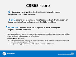 CRB65 score
0 Patients are at low risk of death and do not normally require
hospitalisation for clinical reasons
1 or 2patients are at increased risk of death, particularly with a score of
2, and hospital referral and assessment should be considered
3 or more Patients more are at high risk of death and require
urgent hospital admission
• when deciding on home treatment, the patient's social circumstances and wishes
must be taken into account in all instance
• pulse oximetry in CAP
– if available, use pulse oximetry to assess the severity of people with suspected pneumonia
and other acute respiratory illnesses
– people with oxygen saturation < 92% require admission to hospital
 