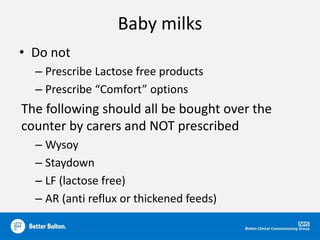 Baby milks
• Do not
– Prescribe Lactose free products
– Prescribe “Comfort” options
The following should all be bought over the
counter by carers and NOT prescribed
– Wysoy
– Staydown
– LF (lactose free)
– AR (anti reflux or thickened feeds)
 