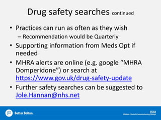 Drug safety searches continued
• Practices can run as often as they wish
– Recommendation would be Quarterly
• Supporting information from Meds Opt if
needed
• MHRA alerts are online (e.g. google “MHRA
Domperidone”) or search at
https://www.gov.uk/drug-safety-update
• Further safety searches can be suggested to
Jole.Hannan@nhs.net
 