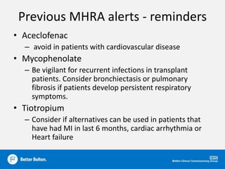Previous MHRA alerts - reminders
• Aceclofenac
– avoid in patients with cardiovascular disease
• Mycophenolate
– Be vigilant for recurrent infections in transplant
patients. Consider bronchiectasis or pulmonary
fibrosis if patients develop persistent respiratory
symptoms.
• Tiotropium
– Consider if alternatives can be used in patients that
have had MI in last 6 months, cardiac arrhythmia or
Heart failure
 