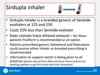 Sirdupla inhaler
• Sirdupla inhaler is a branded generic of Seretide
evohalers at 125 and 250
• Costs 25% less than Seretide evohaler
• Does contain trace ethanol amount – for these
patients Flutiform is recommended as an option
• Patients prescribed generic Salmeterol and fluticasone
could receive either inhaler so branded prescribing is
recommended
• Information to support switch is being given to all
practices (please note all Emis Web and some Vision systems are
awaiting updates to get this brand onto their formulary)
 