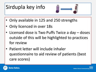 Sirdupla key info
• Only available in 125 and 250 strengths
• Only licenced in over 18s
• Licensed dose is Two Puffs Twice a day – doses
outside of this will be highlighted to practices
for review
• Patient letter will include inhaler
questionnaire to aid review of patients (best
care scores)
 