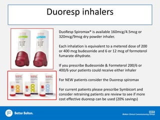 Duoresp inhalers
DuoResp Spiromax® is available 160mcg/4.5mcg or
320mcg/9mcg dry powder inhaler.
Each inhalation is equivalent to a metered dose of 200
or 400 mcg budesonide and 6 or 12 mcg of formoterol
fumarate dihydrate.
If you prescribe Budesonide & Formeterol 200/6 or
400/6 your patients could receive either inhaler
For NEW patients consider the Duoresp spiromax
For current patients please prescribe Symbicort and
consider retraining patients are review to see if more
cost effective duoresp can be used (20% savings)
 