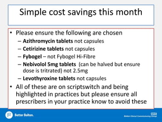 Simple cost savings this month
• Please ensure the following are chosen
– Azithromycin tablets not capsules
– Cetirizine tablets not capsules
– Fybogel – not Fybogel Hi-Fibre
– Nebivolol 5mg tablets (can be halved but ensure
dose is tritrated) not 2.5mg
– Levothyroxine tablets not capsules
• All of these are on scriptswitch and being
highlighted in practices but please ensure all
prescribers in your practice know to avoid these
 